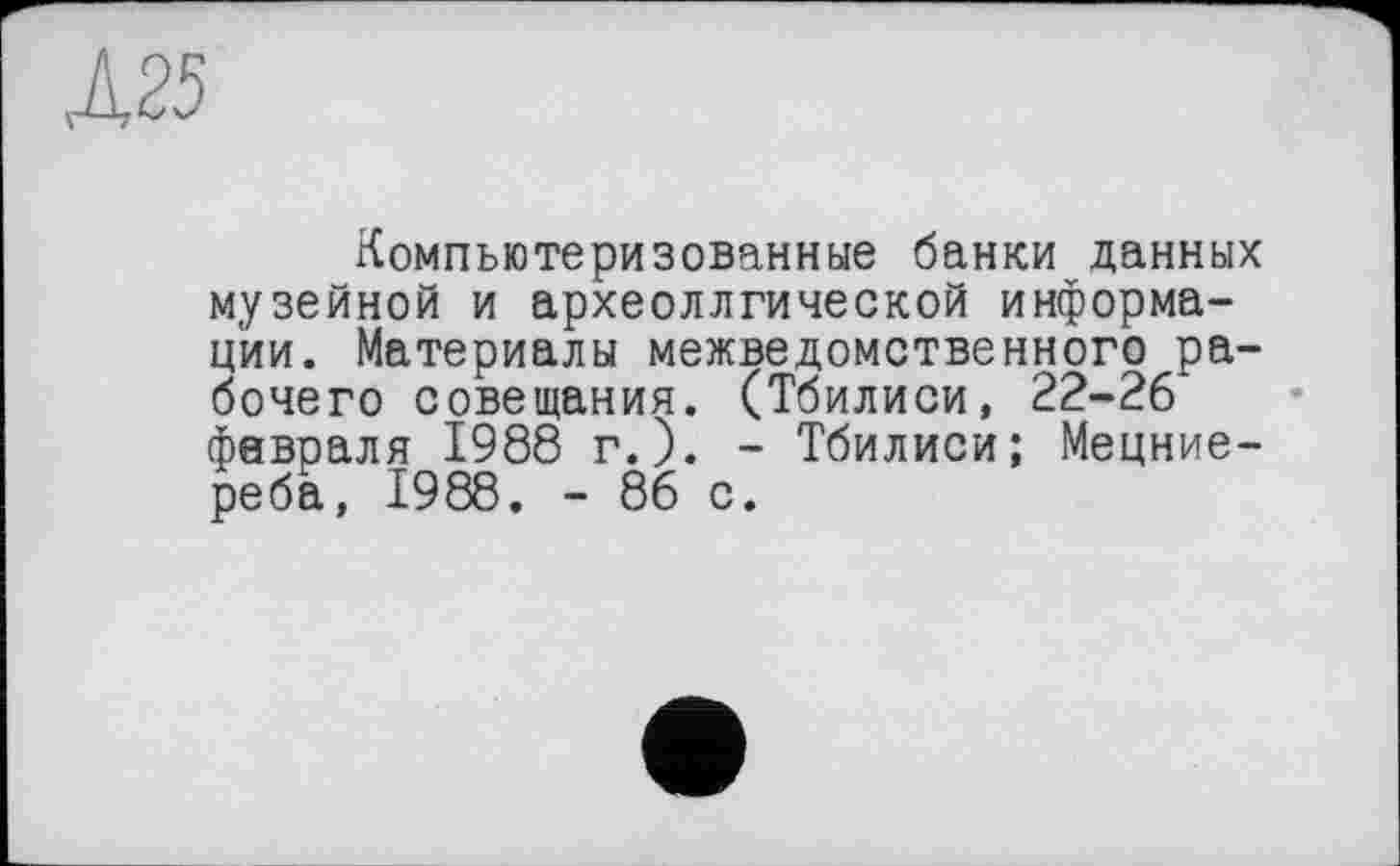 ﻿А25
Компьютеризованные банки данных музейной и археоллгической информации. Материалы межведомственного рабочего совещания. (Тбилиси, 22-26 февраля 1988 г.). - Тбилиси; Мецние-реба, 1988. - 86 с.